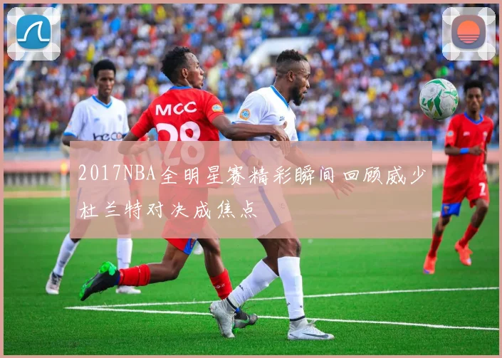 2017NBA全明星赛精彩瞬间回顾威少杜兰特对决成焦点